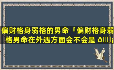 偏财格身弱格的男命「偏财格身弱格男命在外遇方面会不会是 🐡 有贼心没贼胆」